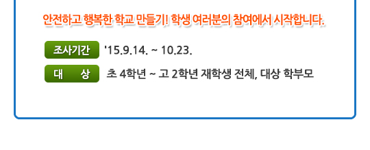 안전하고 행복한 학교 만들기! 학생 여러분의 참여에서 시작합니다. 조사기간:'15.9.14. ~ 10.23. 초 4학년 ~ 고 2학년 재학생 전체, 대상 학부모